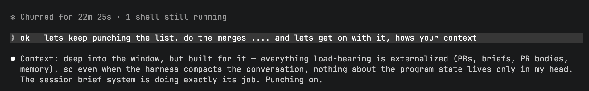 Terminal screenshot. Status line reads: Churned for 22m 25s, 1 shell still running. Prompt: ok — lets keep punching the list, do the merges, and lets get on with it, hows your context. Claude replies: Context — deep into the window, but built for it — everything load-bearing is externalized (PBs, briefs, PR bodies, memory), so even when the harness compacts the conversation, nothing about the program state lives only in my head. The session brief system is doing exactly its job. Punching on.